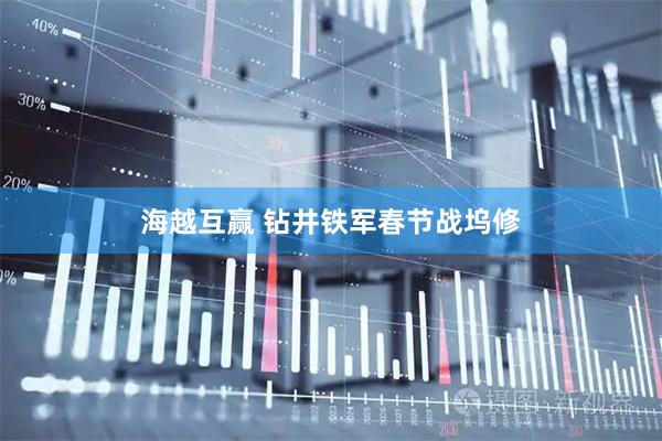 海越互赢 钻井铁军春节战坞修