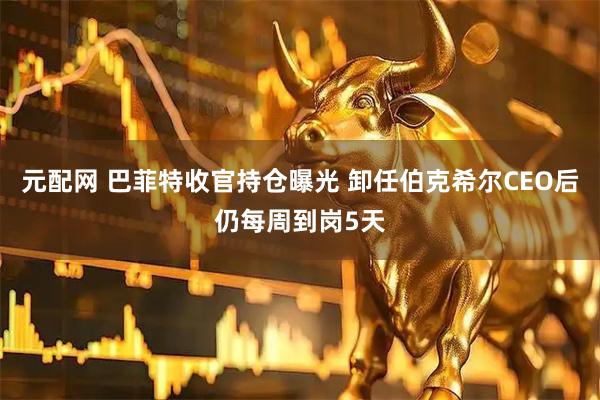 元配网 巴菲特收官持仓曝光 卸任伯克希尔CEO后仍每周到岗5天