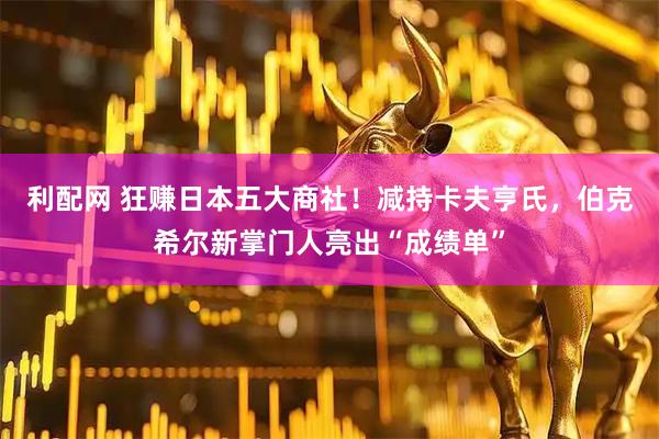 利配网 狂赚日本五大商社！减持卡夫亨氏，伯克希尔新掌门人亮出“成绩单”