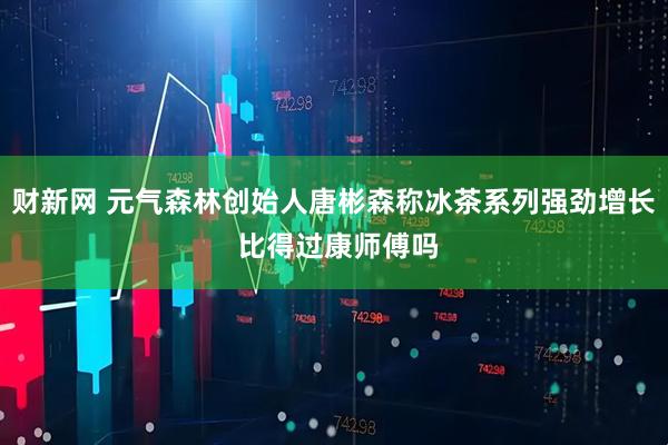 财新网 元气森林创始人唐彬森称冰茶系列强劲增长 比得过康师傅吗