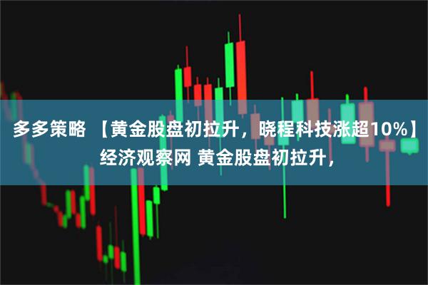 多多策略 【黄金股盘初拉升，晓程科技涨超10%】 经济观察网 黄金股盘初拉升，