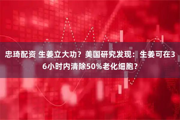忠琦配资 生姜立大功？美国研究发现：生姜可在36小时内清除50%老化细胞？