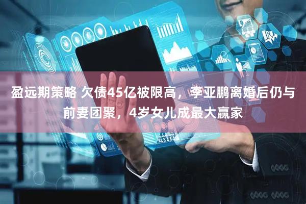 盈远期策略 欠债45亿被限高，李亚鹏离婚后仍与前妻团聚，4岁女儿成最大赢家