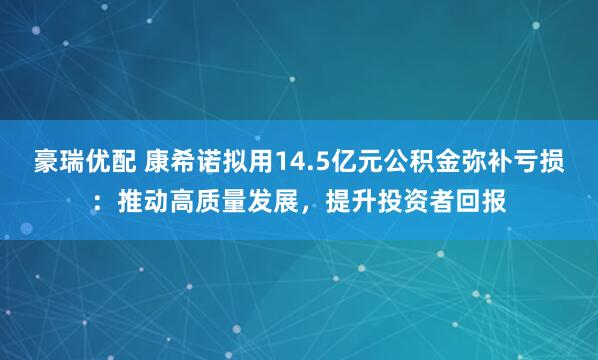 豪瑞优配 康希诺拟用14.5亿元公积金弥补亏损：推动高质量发展，提升投资者回报
