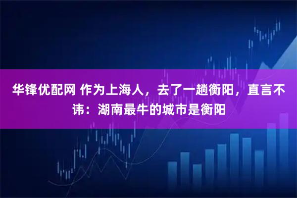 华锋优配网 作为上海人，去了一趟衡阳，直言不讳：湖南最牛的城市是衡阳