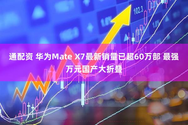 通配资 华为Mate X7最新销量已超60万部 最强万元国产大折叠
