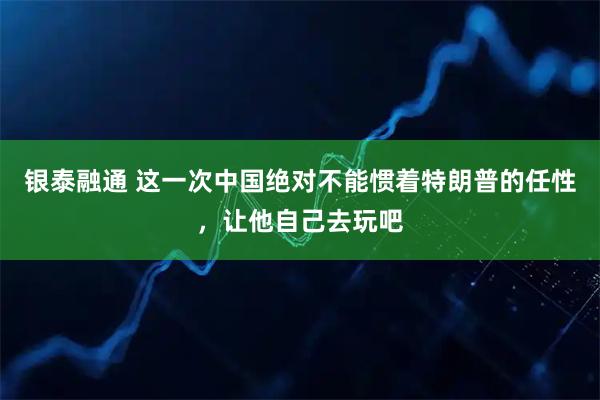 银泰融通 这一次中国绝对不能惯着特朗普的任性，让他自己去玩吧