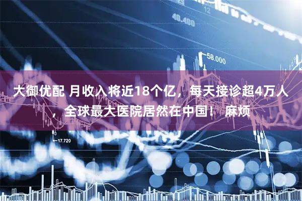 大御优配 月收入将近18个亿，每天接诊超4万人，全球最大医院居然在中国！ 麻烦