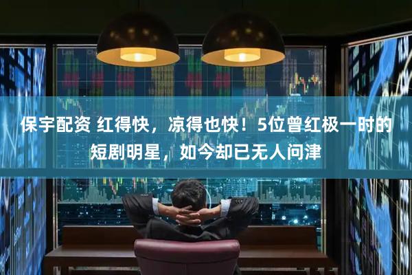 保宇配资 红得快，凉得也快！5位曾红极一时的短剧明星，如今却已无人问津