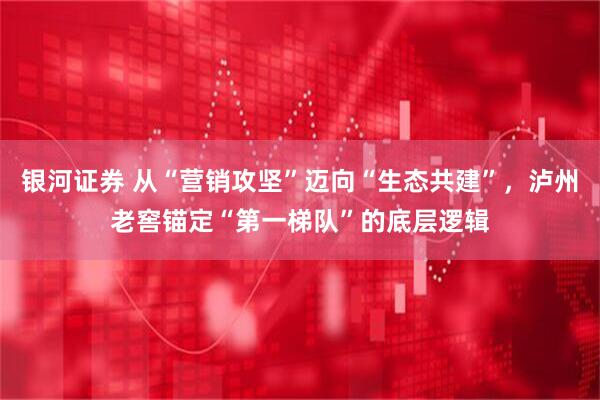 银河证券 从“营销攻坚”迈向“生态共建”,泸州老窖锚定“第一梯队”的底层逻辑