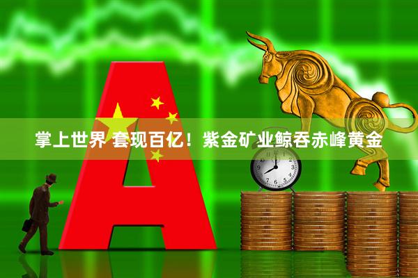掌上世界 套现百亿！紫金矿业鲸吞赤峰黄金