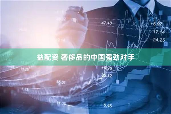 益配资 奢侈品的中国强劲对手