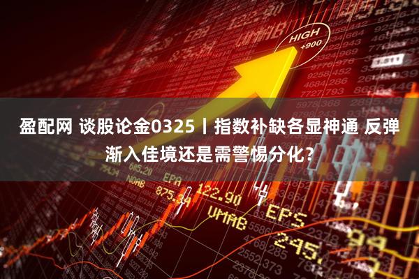 盈配网 谈股论金0325丨指数补缺各显神通 反弹渐入佳境还是需警惕分化?
