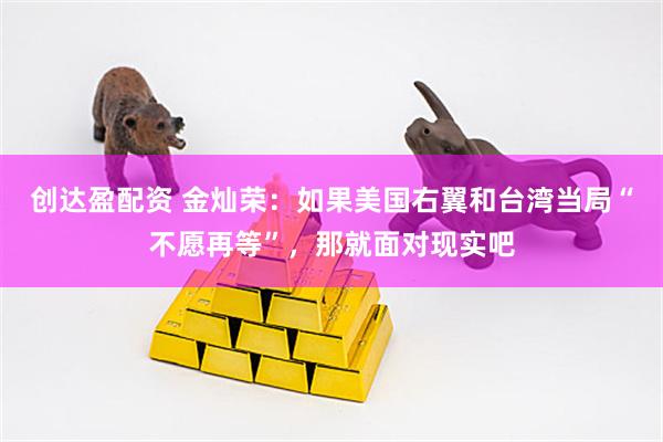 创达盈配资 金灿荣：如果美国右翼和台湾当局“不愿再等”，那就面对现实吧