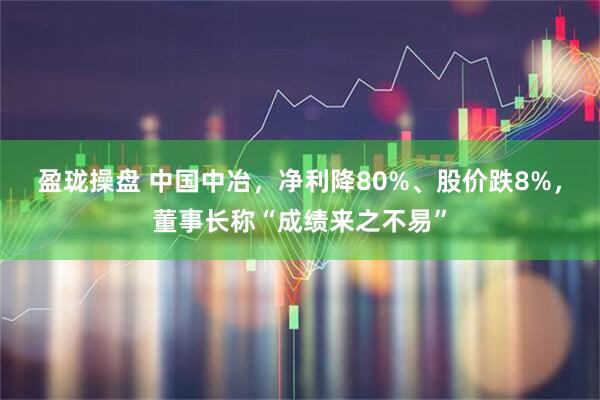 盈珑操盘 中国中冶，净利降80%、股价跌8%，董事长称“成绩来之不易”