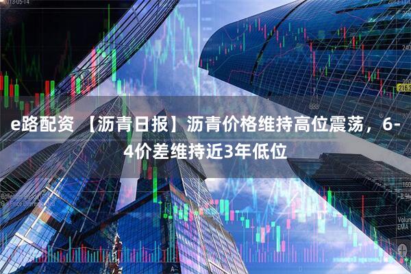 e路配资 【沥青日报】沥青价格维持高位震荡，6-4价差维持近3年低位
