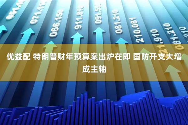 优益配 特朗普财年预算案出炉在即 国防开支大增成主轴