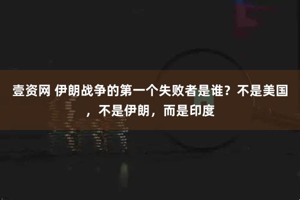 壹资网 伊朗战争的第一个失败者是谁?不是美国,不是伊朗,而是印度