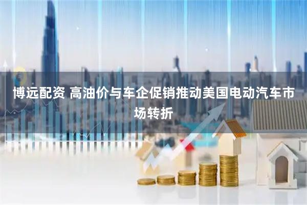 博远配资 高油价与车企促销推动美国电动汽车市场转折