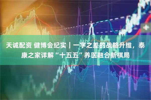 天诚配资 健博会纪实｜一字之差的战略升维，泰康之家详解“十五五”养医融合新棋局