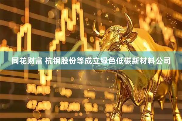 同花财富 杭钢股份等成立绿色低碳新材料公司