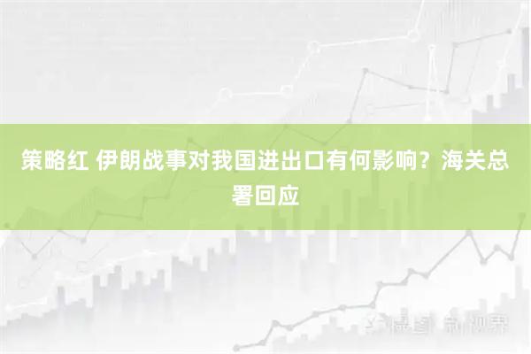 策略红 伊朗战事对我国进出口有何影响？海关总署回应