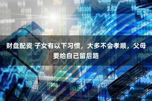 财盘配资 子女有以下习惯，大多不会孝顺，父母要给自己留后路