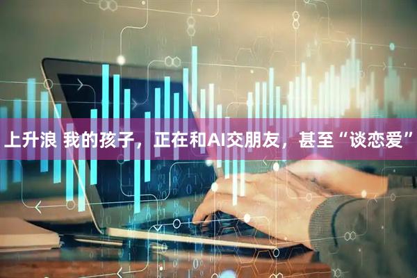 上升浪 我的孩子，正在和AI交朋友，甚至“谈恋爱”