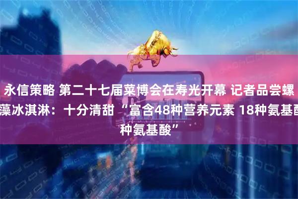 永信策略 第二十七届菜博会在寿光开幕 记者品尝螺旋藻冰淇淋：十分清甜 “富含48种营养元素 18种氨基酸”