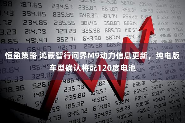 恒盈策略 鸿蒙智行问界M9动力信息更新，纯电版车型确认将配120度电池