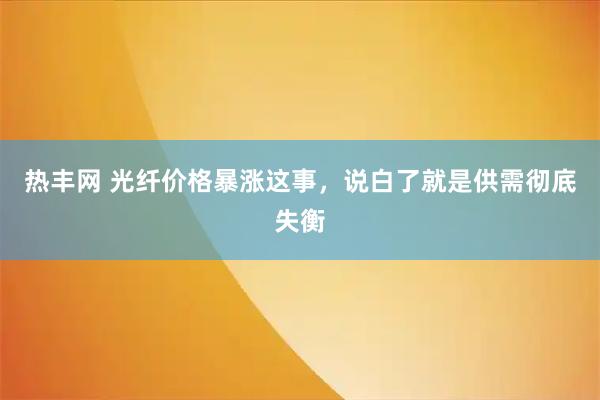 热丰网 光纤价格暴涨这事，说白了就是供需彻底失衡