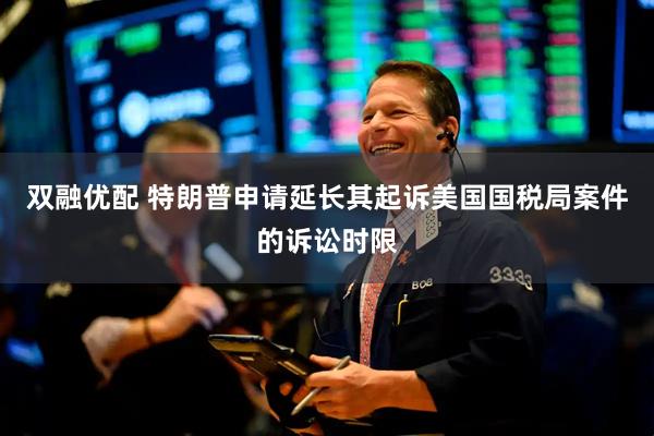 双融优配 特朗普申请延长其起诉美国国税局案件的诉讼时限