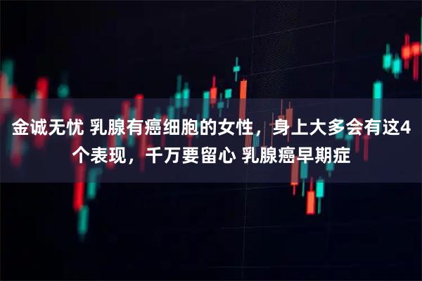 金诚无忧 乳腺有癌细胞的女性,身上大多会有这4个表现,千万要留心 乳腺癌早期症