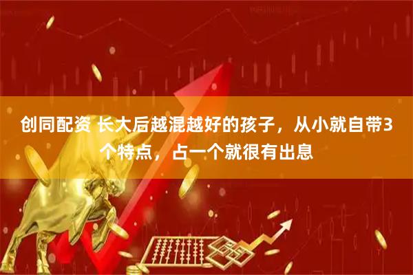 创同配资 长大后越混越好的孩子,从小就自带3个特点,占一个就很有出息