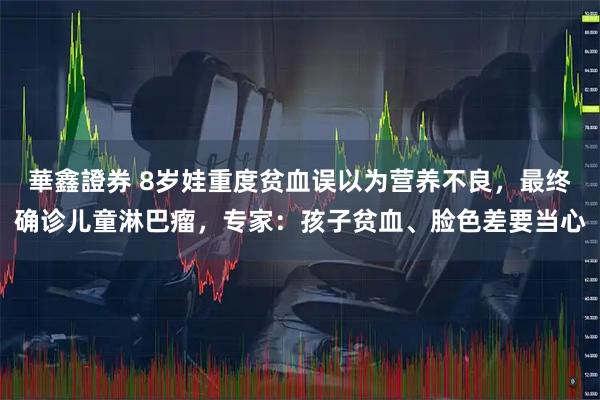 華鑫證券 8岁娃重度贫血误以为营养不良，最终确诊儿童淋巴瘤，专家：孩子贫血、脸色差要当心