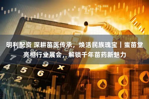 明利配资 深耕苗医传承,焕活民族瑰宝|蚩苗堂亮相行业展会,解锁千年苗药新魅力