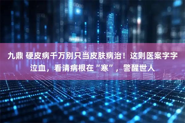 九鼎 硬皮病千万别只当皮肤病治！这则医案字字泣血，看清病根在“寒”，警醒世人