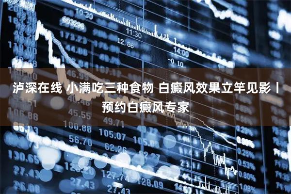 泸深在线 小满吃三种食物 白癜风效果立竿见影丨预约白癜风专家