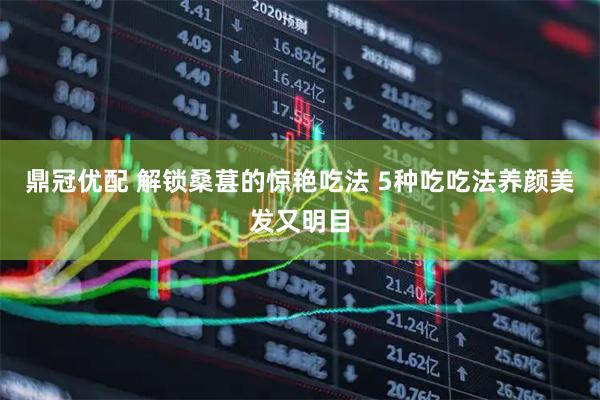 鼎冠优配 解锁桑葚的惊艳吃法 5种吃吃法养颜美发又明目