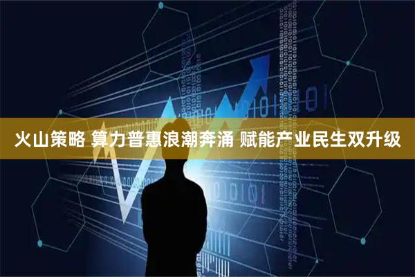 火山策略 算力普惠浪潮奔涌 赋能产业民生双升级