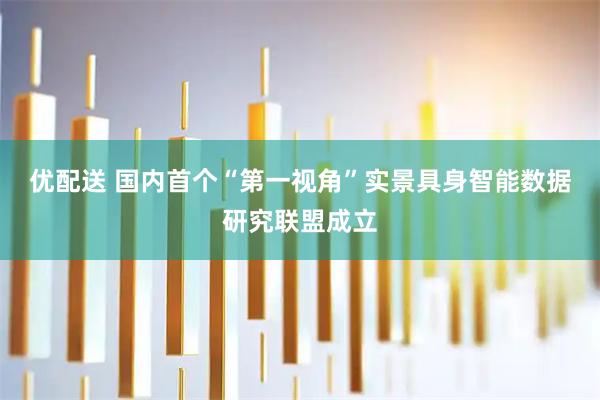 优配送 国内首个“第一视角”实景具身智能数据研究联盟成立