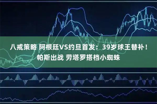 八戒策略 阿根廷VS约旦首发：39岁球王替补！帕斯出战 劳塔罗搭档小蜘蛛