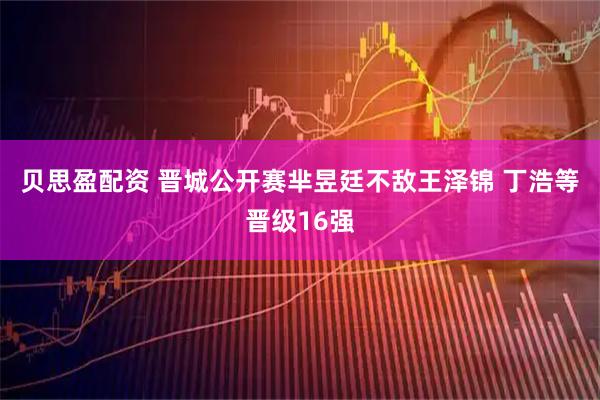 贝思盈配资 晋城公开赛芈昱廷不敌王泽锦 丁浩等晋级16强