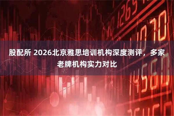 股配所 2026北京雅思培训机构深度测评，多家老牌机构实力对比
