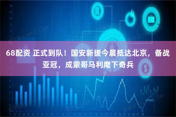 68配资 正式到队！国安新援今晨抵达北京，备战亚冠，成蒙哥马利麾下奇兵