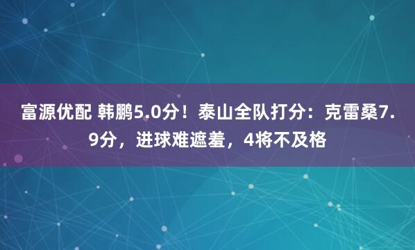富源优配 韩鹏5.0分!泰山全队打分:克雷桑7.9分,进球难遮羞,4将不及格