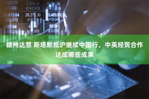 赣州达慧 斯塔默抵沪继续中国行，中英经贸合作达成哪些成果