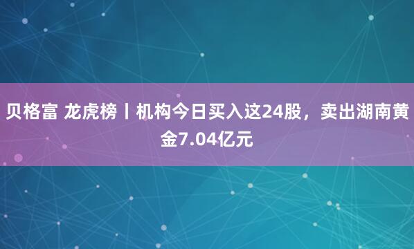 贝格富 龙虎榜丨机构今日买入这24股，卖出湖南黄金7.04亿元
