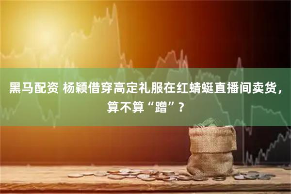 黑马配资 杨颖借穿高定礼服在红蜻蜓直播间卖货，算不算“蹭”？