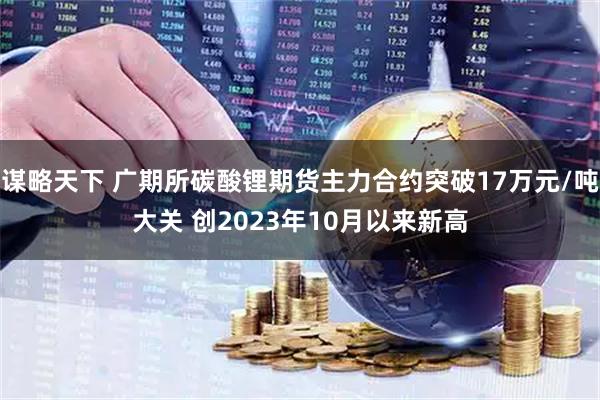 谋略天下 广期所碳酸锂期货主力合约突破17万元/吨大关 创2023年10月以来新高